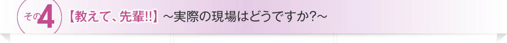 その4【教えて、先輩!!】～実際の現場はどうですか?～